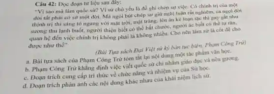 Câu 42: Đọc đoạn tư liệu sau đây:
"Vì sao mà làm quốc sử? Vì sử chủ yếu là đề ghi chép sự việc . Có chính trị của một
đời tất phải có sử một đời. Mà ngòi bút chép sử giữ nghị luận rất nghiêm, ca ngợi đời
thịnh trị thì sáng tỏ ngang với mặt trời, mặt trǎng, lên án kẻ loạn tặc thì gay gắt như
sương thu lạnh buốt, người thiện biết có thể bắt chước, người ác biết có thể tự rǎn,
quan hệ đến việc chính trị không phải là không nhiều Cho nên làm sử là cốt để cho
được như thế"
(Bài Tựa sách Đại Việt sử ký bản tục biên, Phạm Công Trứ)
a. Bài tựa sách của Phạm Công Trứ tóm tắt lại nội dung một tác phẩm vǎn học.
b. Phạm Công Trứ khẳng định việc viết quốc sử chi nhằm giáo dục và nêu gương.
c. Đoạn trích cung cấp tri thức về chức nǎng và nhiệm vụ của Sử học.
d. Đoạn trích phản ánh các nội dung khác nhau của khái niệm lịch sử.