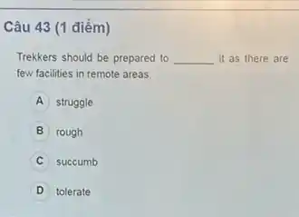 Câu 43 (1 điểm)
Trekkers should be prepared to __ it as there are
few facilities in remote areas.
A struggle
B rough
succumb
D tolerate