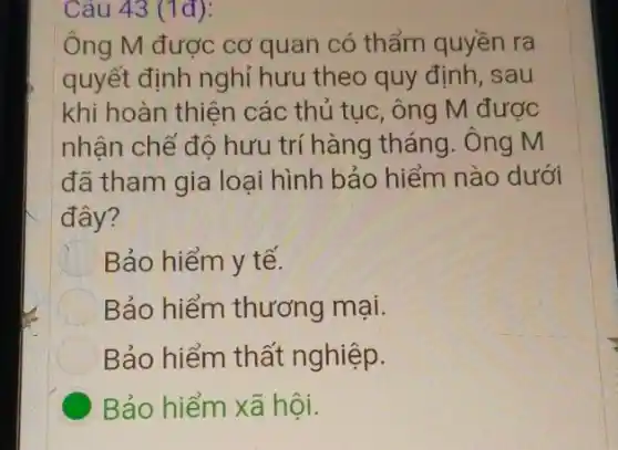 Câu 43 (1đ):
Ông M được cơ quan có thẩm quyền ra
quyết định nghỉ hưu theo quy định , sau
khi hoàn thiện các thủ tục, ông M được
nhận chế độ hưu trí hàng tháng . Ông M
đã tham gia loại hình bảo hiểm nào dưới
đây?
Bảo hiểm y tế.
Bảo hiểm thương mại.
Bảo hiểm thất nghiệp.
C Bảo hiểm xã hội.