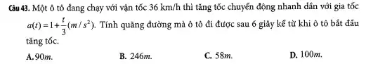 Câu 43.. Một ô tô đang chạy với vận tốc 36km/h thì tǎng tốc chuyển động nhanh dần với gia tốc
a(t)=1+(t)/(3)(m/s^2) . Tính quãng đường mà ô tô đi được sau 6 giây kể từ khi ô tô bắt đầu
tǎng tốC.
A.90m.
B . 246m.
C. 58m.
D.. 100m.