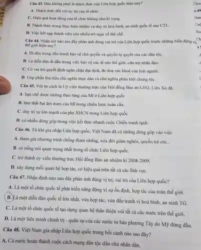 Câu 43 . Đâu không phải là thách thức của Liên hợp quốc hiện nay?
A. Thách thức đối với uy tín của tổ chứC.
C. Hiệu quả hoạt động của tổ chức không như kì vọng.
B. Thách thức trong thực hiện nhiệm vụ duy trì hoà bình an ninh quốc tế sau CTL.
D. Việc kết nạp thành viên còn nhiều trở ngại về thể chế.
Câu 44.. Nhân xét nào sau đây phản ánh đúng vai trò của Liên hợp quốc trước những biến động của
thế giới hiện nay?
A. Đi đầu trong đấu tranh bảo vệ chủ quyền và quyền tự quyết của các dân tộC.
B. Là diễn đàn đi đầu trong việc bảo vệ các di sản thế giới, cứu trợ nhân đạo.
C. Có vai trò quyết định ngǎn chặn đại dịch, đe doạ sức khoẻ của loài người.
D. Góp phần thủ tiêu chủ nghĩa thực dân và chủ nghĩa phân biệt chủng tộC.
Câu 45.. Với tư cách là Uỷ viên thường trực của Hội đồng Bảo an LHQ , Liên Xô đã
A. hạn chế được những thao túng của Mĩ ở Liên hợp quốc
B. làm thất bai âm mưu của Mĩ trong chiến lược toàn cầu.
C. duy trì sự lớn mạnh của phe XHCN trong Liên hợp quốC.
D. có nhiều đóng góp trong việc kết thúc nhanh cuộc Chiến tranh lạnh.
Câu 46 . Từ khi gia nhập Liên hợp quốc , Việt Nam đã có những đóng góp vào việc
A. tham gia chương trình chống tham nhũng , xóa đói giảm nghèo , quyền trẻ em
__
B. có tiếng nói quan trọng nhất trong tô chức Liên hợp quốC.
C. trở thành ủy viên thường trực Hội đồng Bảo an nhiệm kì 2008-2009
D. xây dựng mối quan hệ hợp tác, có hiệu quả trên tất cả các lĩnh vựC.
Câu 47.. Nhận định nào sau đây phản ánh đúng vị trí, vai trò của Liên hợp quốc?
A. Là một tô chức quốc tế phát triển nǎng động vì sự ổn định, hợp tác của toàn thế giới.
B. Là một diễn đàn quốc tế lớn nhất, vừa hợp tác , vừa đấu tranh vì hoà bình ,an ninh TG.
C. Là một tổ chức quốc tế tạo dựng quan hệ thân thiện với tất cả các nước trên thế giới.
D. Là một liên minh chính trị - quân sự của các nước tư bản phương Tây do Mỹ đứng đầu.
Câu 48 . Việt Nam gia nhập Liên hợp quốc trong bối cảnh nào sau đây?
A. Cả nước hoàn thánh cuộc cách mạng dân tộc dân chủ nhân dân.