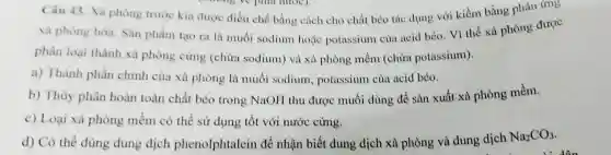 Câu 43. Xà phòng trước kia được điều chế bằng cách cho chất béo tác dụng với kiềm bằng phản ứng
xà phòng hóa Sản phẩm tạo ra là muối sodium hoặc potassium của acid béo. Vì thế xà phòng được
phân loại thành xà phòng cứng (chứa sodium) và xà phòng mềm (chứa potassium).
a) Thành phần chính của xà phòng là muối sodium , potassium của acid béo.
b) Thủy phân hoàn toàn chất béo trong NaOH thu được muối dùng để sản xuất xà phòng mềm.
c) Loại xà phòng mềm có thể sử dụng tốt với nước cứng.
d) Có thể dùng dung dịch phenolphtalein để nhận biết dung dịch xà phòng và dung dịch
Na_(2)CO_(3)