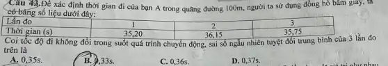 Câu 43.Để xác định thời gian đi của bạn A trong quãng đường 100m, người ta sử dụng đồng hô bâm giây, ta
có bǎng số liệu dưới đây:
Lần đo
(s)
Coi tốc độ đi không đổi trong suốt quá trình chuyển động , sai số ngẫu nhiên tuyệt đối trung bình của 3 lần đo
trên là
A. 0,35s.
B. 33s.
D. 0,37s.
C. 0,36s.