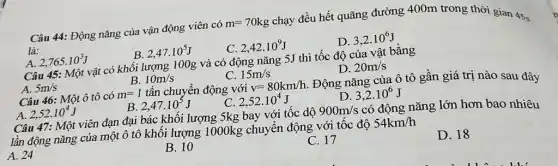 Câu 44: Động nǎng của vận động viên có
m=70kg
chạy đều hết quãng đường 400m trong thời gian 4Ss
là:
C. 2,42cdot 10^9J
D. 3,2cdot 10^6J
A. 2,765cdot 10^3J
B 2,47cdot 10^5J
Câu 45: Một vật có khối lượng 100g và có động nǎng 5J thì tốc độ của vật bằng
D. 20m/s
B. 10m/s
C. 15m/s
m=1 tấn chuyển động với
v=80km/h
Động nǎng của ô tô gần giá trị nào sau đây
A. 5m/s
Câu 46: Một ô tô có
D. 3,2cdot 10^6J
2,52cdot 10^4J
B 2,47cdot 10^5J
C. 2,52cdot 10^4J
Câu 47: Một viên đạn đại bác khối lượng 5kg bay với tốc dộ
900m/s có động nǎng lớn hơn bao nhiêu
lần động nǎng của một ô tô khối lượng 1000kg chuyển động với tốc độ
54km/h
A. 24
B. 10
C. 17
D. 18