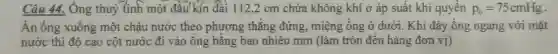 Câu 44.Ông thuỷ tinh một đầu kín dài 1122cm chứa không khí ở áp suất khí quyền p_(0)=75cmHg
Ấn ống xuống một chậu nước theo phương thǎng đứng , miệng ống ở dưới . Khi đáy ống ngang với mǎt
nước thì độ cao cột nước đi vào ông bǎng bao nhiêu mm (làm tròn đến hàng đơn vị)