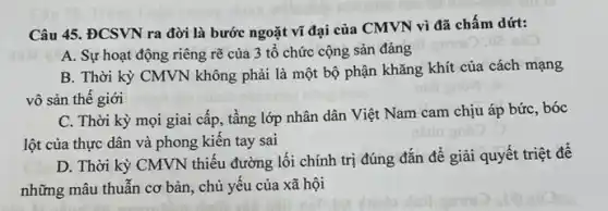 Câu 45. ĐCSVN ra đời là bước ngoặt vĩ đại của CMVN vì đã chấm dứt:
A. Sự hoạt động riêng rẽ của 3 tổ chức cộng sản đảng
B. Thời kỳ CMVN không phải là một bộ phận khǎng khít của cách mạng
vô sản thế giới
C. Thời kỳ mọi giai cấp, tầng lớp nhân dân Việt Nam cam chịu áp bức bóc
lột của thực dân và phong kiến tay sai
D. Thời kỳ CMVN thiếu đường lối chính trị đúng đắn đê giải quyết triệt đê
những mâu thuẫn cơ bản, chủ yếu của xã hội