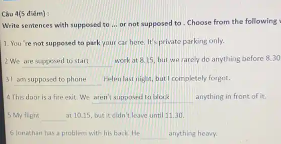 Câu 4(5 điểm) :
Write sentences with supposed to __ or not supposed to . Choose from the following
1. You're not supposed to park your car here. It's private parking only.
We __
work at 8.15, but we rarely do anything before 8.30
31 __ Helen last night, but I completely forgot.
4 This door is a fire exit.We __ anything in front of it.
5 My flight __ at 10.15, but it didn't leave until 11.30.
6 Jonathan has a problem with his back He __ anything heavy.