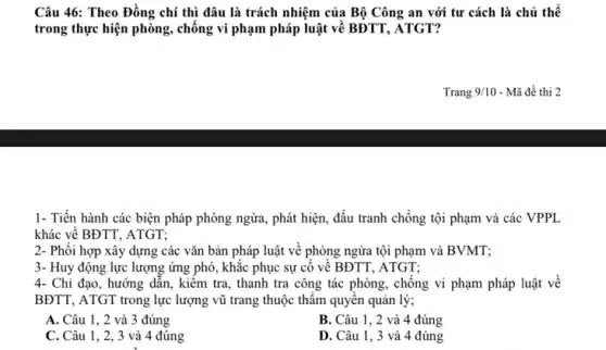 Câu 46: Theo Đồng chí thì đâu là trách nhiệm của Bộ Công an với tư cách là chủ thể
trong thực hiện phòng , chông vi phạm pháp luật vê BĐTT, ATGT?
Trang 9/10 - Mã đề thi 2
1- Tiến hành các biện pháp phòng ngừa, phát hiện, đấu tranh chống tội phạm và các VPPL
khác về BĐTT, ATGT;
2- Phối hợp xây dựng các vǎn bản pháp luật về phòng ngừa tội phạm và BVMT;
3- Huy động lực lượng ứng phó, khắc phục sự cô vê BĐTT , ATGT:
4- Chỉ đạo, hướng dẫn, kiếm tra, thanh tra công tác phòng,chống vi phạm pháp luật về
BĐTT, ATGT trong lực lượng vũ trang thuộc thâm quyên quản lý;
A. Câu 1, 2 và 3 đúng
B. Câu 1, 2 và 4 đúng
C. Câu 1, 2, 3 và 4 đúng
D. Câu 1, 3 và 4 đúng