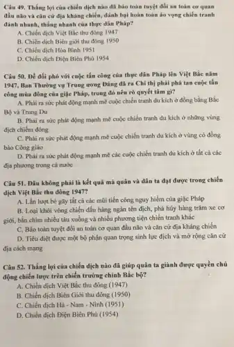 Câu 49. Thắng lợi của chiến dịch nào đã bảo toàn tuyệt đối an toàn co quan
đầu não và cǎn cứ địa kháng chiến ,đánh bại hoàn toàn áo vọng chiến tranh
đánh nhanh, thẳng nhanh của thực dân Pháp?
A. Chiến dịch Việt Bắc thu đông 1947
B. Chiến dịch Biên giới thu đông 1950
C. Chiến dịch Hòa Binh 1951
D. Chiến dịch Điện Biên Phủ 1954
Câu 50. Để đối phó với cuộc tấn công của thực dân Pháp lên Việt Bắc nǎm
1947, Ban Thường vụ Trung ương Đảng đã ra Chỉ thị phải phá tan cuộc tấn
công mùa đông của giặc Pháp, trong đó nêu rõ quyết tâm gì?
A. Phải ra sức phát động mạnh mẽ cuộc chiến tranh du kích ở đồng bằng Bắc
Bộ và Trung Du
B. Phài ra sức phát động mạnh mẽ cuộc chiến tranh du kích ở những vùng
địch chiếm đóng
C. Phải ra sức phát động mạnh mẽ cuộc chiến tranh du kích ở vùng có đồng
bào Công giáo
D. Phài ra sức phát động mạnh mẽ các cuộc chiến tranh du kích ở tất cả các
địa phương trong cả nước
Câu 51. Đâu không phải là kết quả mà quân và dân ta đạt được trong chiến
dịch Việt Bắc thu đông 1947?
A. Lần lượt bè gãy tất cả các mũi tiến công nguy hiểm của giặc Pháp
B. Loại khỏi vòng chiến đấu hàng ngàn tên địch, phá hủy hàng trǎm xe cơ
giới, bắn chìm nhiều tàu xuồng và nhiều phương tiện chiến tranh khác
C. Bảo toàn tuyệt đối an toàn cơ quan đầu não và cǎn cứ địa kháng chiến
D. Tiêu diệt được một bộ phận quan trọng sinh lực địch và mở rộng cǎn cứ
địa cách mạng
Câu 52. Thắng lợi của chiến dịch nào đã giúp quân ta giành được quyền chủ
động chiến lược trên chiến trường chính Bắc bộ?
A. Chiến dịch Việt Bắc thu đông (1947)
B. Chiến dịch Biên Giới thu đông (1950)
C. Chiến dịch Hà - Nam - Ninh (1951)
D. Chiến dịch Điện Biên Phủ (1954)