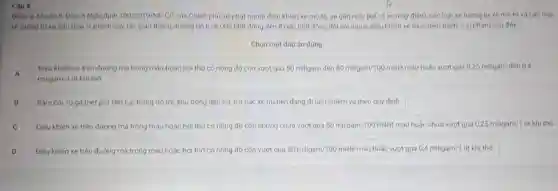 Câu 4
Diem e, Khoan 8 Dieu 6 Nghi định 100/2019/ND CP của Chinh phủ xử phạt người điều khiến xe mo to, xe gân máy (kế cả xe máy điện), các loai xe tưong tuxe mo to và các loa
xe tuong tu xe gần máy vi phạm quy tác giao thông đường bộ tứ 6.000.000 đồng đến 8.000.000 đồng đối với người điều khiến xe thực hiện hành vi vi phạm sau đây
Chọn một đáp án đúng
A
miligam/1 lit khi thó.
Dièu khiên xe trên đường mà trong màu hoặc hơi thớ có nồng độ còn vượt quá 50 miligam đến 80miligam/100mililit máu hoặc vượt quá 025 miligam đến 0,4
A
B Bam coi, rú go (net pó) liên tục trong đô thị, khu đông dân cư, trừ các xe uu tiên đang đi làm nhiệm vụ theo quy định
Điều khiến xe trên đường mà trong máu hoặc hơi thở có nông độ còn nhưng chưa vượt quá 50miligam/100mililit máu hoặc chưa vượt quá 0,25miligam/1 lit khi tho
D Điêu khiến xe trên đường mà trong máu hoặc hơi thớ có nồng độ còn vượt quá 80miligam/100mililit máu hoặc vượt quá 0,4miligam/1 lít khí thở.
D