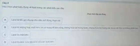 Câu 4
"Hãy chọn phát biểu đúng về lipid trong các phát biểu sau đây:
Chọn một đáp án đúng
A Lipid là tên gọi chung cho dầu mỡ động, thực vật. A
B Lipid là những hợp chất hữu cơ có trong tế bào sống, không hoà tan trong nước, nhưng hoà tan trong các dung môi hữu cơ không phân cực. B
C Lipid là chất béo C
D Lipid là ester của glycerol với các acid béo. D