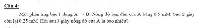 Câu 4:
Một phản ứng bậc 1 dạng Aarrow B Nồng độ ban đầu của A bằng 0.5 mM. Sau 2 giây
còn lại 0.25 mM . Hỏi sau 3 giây nồng độ của A là bao nhiêu?