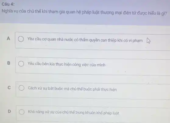 Câu 4:
Nghĩa vụ của chủ thể khi tham gia quan hệ pháp luật thương mại điện tử được hiểu là gì?
A
Yêu cầu cơ quan nhà nước có thẩm quyền can thiệp khi có vi phạm
B
Yêu cầu bên kia thực hiện công việc của mình
C
Cách xử sự bắt buộc mà chủ thể buộc phải thực hiện
D
Khả nǎng xử sự của chủ thể trong khuôn khổ pháp luật