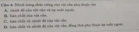 Câu 4:Nhiệt nóng chảy riêng của vật rắn phụ thuộc vào
A. nhiệt đô của vật rắn và áp suất ngoài.
B. bản chất của vât rǎn.
C. bản chất và nhiệt độ của vât rắn.
D. bản chất và nhiệt độ của vật rắn , đồng thời phụ thuộc áp suất ngoài.