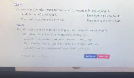 Câu 4:
Nội dung nào dưới đây không thể hiện vai trò của bảo hiểm đối với ông H?
Ốn định thu nhập khi vế già.
Được hưởng trợ cấp ốm đau.
Được chǎm sóc sức khỏe trọn đời.
Được hưởng chế độ tử tuất.
Câu 5:
Ông H là đối tượng đã tham gia những loại hình bảo hiểm nào dưới đây?
Bảo hiểm thân thể tải sản và bảo hiểm thương mại.
Bảo hiểm y tế, bảo hiểm xã hội và bảo hiểm thát nghiệp.
Bảo hiếm thắt nghiệp bảo hiểm xã hội tự nguyện và bắt buộc.
Bảo hiếm xã hội tự nguyên, bắt buộc và bảo hiểm y tế.