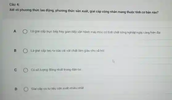 Câu 4:
Xét về phương thức lao động , phương thức sản xuất, giai cấp công nhân mang thuộc tính cơ bản nào?
Là giai cấp trực tiếp hay gián tiếp vận hành máy móc có tính chất công nghiệp ngày càng hiện đại
B
Là giai cấp tạo ra của cải vật chất làm giàu cho xã hội
C
Có số lượng đông nhất trong dân cư.
D
Giai cấp có tư liệu sản xuất nhiều nhất