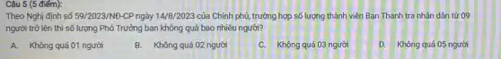 Câu 5 (5 điểm):
Theo Nghị định số 59/2023/NĐ-CP ngày 14/8/2023 của Chính phủ,trường hợp số lượng thành viên Ban Thanh tra nhân dân từ 09
người trở lên thì số lượng Phó Trưởng ban không quá bao nhiêu người?
A. Không quá 01 người
B. Không quá 02 người
C. Không quá 03 người
D. Không quá 05 người