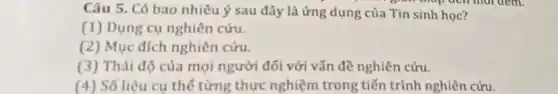 Câu 5. Có bao nhiêu ý sau đây là ứng dụng của Tin sinh học?
(1) Dụng cụ nghiên cứu.
(2) Mục đích nghiên cứu.
(3) Thái độ của mọi người đối với vấn đề nghiên cứu.
(4) Số liệu cụ thế từng thực nghiệm trong tiến trình nghiên cứu.