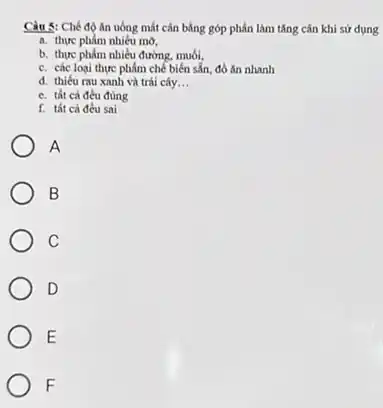 Câu 5: Chế độ An uống mắt cân bằng góp phần làm tǎng cân khi sử dụng
a. thực phẩm nhiêu mờ,
b. thực phẩm nhiều đường, muối,
c. các loại thực phẩm chế biến sẵn, đồ ǎn nhanh
d. thiếu rau xanh và trái cây __
e. tất cả đều đúng
f. tất cả đều sai
A
B
C
D
E
F