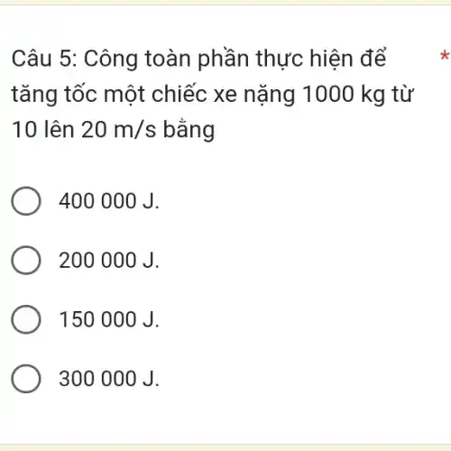 Câu 5: Công toàn phần thực hiện để
tǎng tốc một chiếc xe nặng 1000 kg từ
10 lên 20m/s bằng
400 000 J.
200 000 J.
150 00 O J.
300 00 O J.