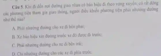 Câu 5. Khi đi đến nơi đường giao nhau có báo hiệu đi theo vòng xuyên có rất đông
các phương tiện tham gia giao thông, người điều khiển phương tiện phải nhường đường
như thế nào?
A. Phải nhường đường cho xe đi bên phải;
B. Xe báo hiệu xin đường trước xe đó được đi trước;
C. Phải nhường đường cho xe đi bên trái;
D. Chi nhường đường cho các xe đi phía trướC.