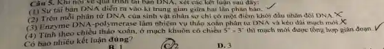 Câu 5. Khi nói vẽ qua trình tài bản DNA, xét các kết luận sau đây:
(1) Sự tái bản DNA diễn ra vào kì trung gian giữa hai lần phân bào.
(2) Trên mỗi phân tử DNA của sinh vật nhân sơ chi có một điểm khởi đầu nhân đôi DNA x
(3) Enzyme DNA-polymeras e làm nhiệm vụ tháo xoắn phân tử DNA và kéo dài mạch mới.X
(4) Tính theo chiều tháo xoǎn , ở mạch khuôn có chiều
5'-3' thì mạch mới được tổng hợp gián đoạn √
Có bao nhiêu kết luận đúng?
B. 1
D. 3