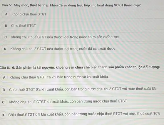 Câu 5: Máy móc , thiết bị nhập khẩu để sử dụng trực tiếp cho hoạt động NCKH thuộc diện:
A Không chịu thuế GTGT
Chịu thuế GTGT
Không chịu thuế GTGT nếu thuộc loại trong nước chưa sản xuất được
D Không chịu thuế GTGT nếu thuộc loại trong nước đã sản xuất được
Câu 6: 6: Sản phẩm là tài nguyên, khoáng sản chưa chế biến thành sản phẩm khác thuộc đối tượng:
A Không chịu thuế GTGT cả khi bán trong nước và khi xuất khẩu.
B Chịu thuế GTGT 0%  khi xuất khẩu, còn bán trong nước chịu thuế GTGT với mức thuế suất 8% 
Không chịu thuế GTGT khi xuất khẩu, còn bán trong nước chịu thuế GTGT
D Chịu thuế GTGT 0%  khi xuất khẩu, còn bán trong nước chịu thuế GTGT với mức thuế suất 10%