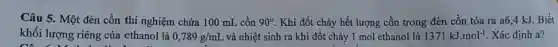 Câu 5. Một đèn cồn thí nghiệm chứa 100 mL cồn 90^circ  . Khi đốt cháy hết lượng cồn trong đèn cồn tỏa ra a64 kJ. Biết
khối lượng riêng của ethanol là 0,789g/mL và nhiệt sinh ra khi đốt cháy 1 mol ethanol là 1371kJ.mol^-1 Xác định a?
