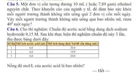 Câu 5. Một đơn vị cồn tương đương 10 mathrm(~mL) ( hoặc 7,89 gam) ethanol nguyên chất. Theo khuyến cáo của ngành y tế, để đảm bảo sức khỏe mỗi người trưởng thành không nên uống quá 2 đơn vị cồn mỗi ngày. Vậy mỗi người trưởng thành không nên uống quá bao nhiêu mathrm(mL) rượu 40^circ một ngày?
Câu 6. Cho thí nghiệm: Chuẩn độ acetic acid bằng dung dịch sodium hydroxide 0,15 mathrm(M) . Sau khi thực hiện thí nghiệm chuẩn độ này 3 lần, thu được bảng dưới đây:

 Số lần & Thể tích acetic acid (mathrm(mL)) & Thể tích dung dịch mathrm(NaOH) cần dùng (mathrm(mL)) 
 1 & 6,0 & 20,0 
 2 & 6,0 & 19,9 
 3 & 6,0 & 20,0 


Nồng độ mathrm(mol) / mathrm(L) của acetic acid là bao nhiêu?
- Hết -