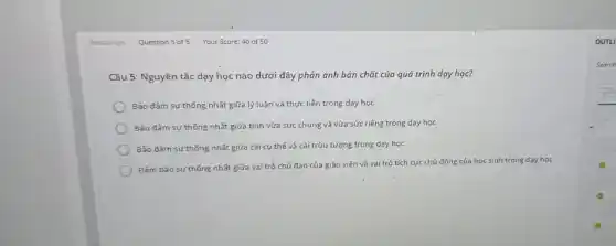 Câu 5: Nguyên tắc dạy. học nào dưới đây phản ánh bản chất của quá trình day hoc?
Bảo đảm sư thống nhất giữa lý luận và thực tiễn trong dạy hoc
Bảo đảm sự thống nhất giữa tính vừa sức chung và vừa sức riêng trong dạy học
Bảo đảm sư thống nhất giữa cái cụ thể và cái trừu tượng trong day hoc
Đǎm bảo sư thống nhất giữa vai trò chủ đạo của giáo viên và vai trò tích cực chủ động của học sinh trong day hoc