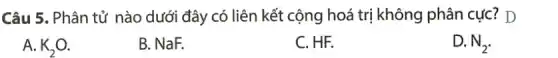 Câu 5. Phân tử nào dưới đây có liên kết cộng hoá trị không phân cực ! D
A. K_(2)O
B. NaF.
C. HF.
D. N_(2)