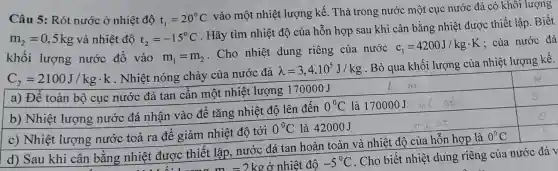 Câu 5: Rót nước ở nhiệt độ t_(1)=20^circ C
vào một nhiệt lượng kế . Thả trong nước một cục nước đá có khôi lượng
m_(2)=0,5kg và nhiệt độ t_(2)=-15^circ C
. Hãy tìm nhiệt độ của hỗn hợp sau khi cân bằng nhiệt được thiết lập. Biết
khối lượng nước đổ vào m_(1)=m_(2)
. Cho nhiệt dung riêng của nước
c_(1)=4200J/kgcdot K
; của nước đá
C_(2)=2100J/kgcdot k . Nhiệt nóng chảy của nước đá
lambda =3,4.10^5J/kg
Bỏ qua khối lượng của nhiệt lượng kế.
a) Để toàn bộ cục nước đá tan cần một nhiệt lượng 170000J
square 
b) Nhiệt lượng nước đá nhận vào để tǎng nhiệt độ lên đến
0^circ C là 170000J
c) Nhiệt lượng nước toả ra để giảm nhiệt độ tới
0^circ C là 42000J
square 
d) Sau khi cân bằng nhiệt được thiết lập nước đá tan hoàn toàn và nhiệt độ của hỗn hợp là
0^0C square 
m=2kgở nhiệt độ -5^circ C
. Cho biết nhiệt dung riêng của nước đá v