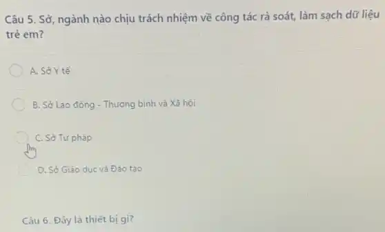 Câu 5. Sở, ngành nào chịu trách nhiệm về công tác rà soát, làm sạch dữ liệu
trẻ em?
A. Sở Y tế
B. Sở Lao động - Thương bình và Xã hôi
C. Sở Tư pháp
D. Sở Giáo dục và Đào tạo
Câu 6. Đây là thiết bị gì?