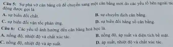 Câu 5: Sự phá vỡ cân bằng cũ để chuyển sang một cân bằng mới do các yếu tố bên ngoài tác
động được gọi là
A. sự biến đổi chất.
B. sự chuyển dịch cân bằng
C. sự biến đổi vận tốc phản ứng.
D. sự biến đổi hằng số cân bằng
Câu 6: Các yếu tố ảnh hưởng đến cân bằng hoá học là.
A. nồng độ, nhiệt độ và chất xúc táC.
B. nồng độ, áp suất và diện tích bề mặt.
C. nồng độ, nhiệt độ và áp suất.
D. áp suất, nhiệt độ và chất xúc táC.