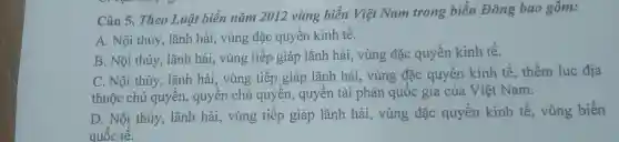 Câu 5. Theo Luật biên nǎm 2012 vùng biển Việt Nam trong biển Đông bao gồm:
A. Nội thủy , lãnh hải, vùng đặc quyền kinh tế.
B. Nội thủy , lãnh hải, vùng tiếp giáp lãnh hải, vùng đặc quyền kinh tế.
C. Nội thủy , lãnh hải, vùng tiếp giáp lãnh hải, vùng đặc quyền kinh tê , thềm luc địa
thuộc chủ quyền, quyên chủ quyên , quyền tài phán quốc gia của Việt Nam.
D. Nội thủy , lãnh hải, vùng tiếp giáp lãnh hải, vùng đặc quyền kinh tế , vùng biển
quốc tế.