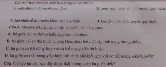 Câu 5: Theo Menđen, mỗi tính trạng của cơ thể do
A. một nhân tố di truyền quy định.
B. một cặp nhân tố di truyền quy định.
C. hai nhân tố di truyền khác loại quy định.
D. hai cặp nhân tố di truyền quy định.
Câu 6: Menđen đã tiến hành việc lai phân tích bằng cách
A. lai giữa hai cơ thể có kiểu hình trội với nhau.
B. lai giữa hai cơ thể thuần chủng khác nhau bởi một cặp tính trạng tương phản.
C. lai giữa cơ thể đồng hợp với cá thể mang kiểu hình lặn.
D. lai giữa cơ thế mang kiểu hình trội chưa biết kiểu gen với cơ thể mang kiểu hình lặn.