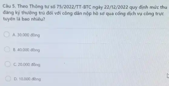 Câu 5. Theo Thông tư số 75/2022/TT-BTC ngày 22/12/2022 quy định mức thu
đǎng ký thường trú đối với công dân nộp hồ sơ qua cổng dịch vụ công trực
tuyến là bao nhiêu?
A. 30.000 đồng
B. 40.000 đồng
C. 20.000 đồng
D. 10.000 đồng
D