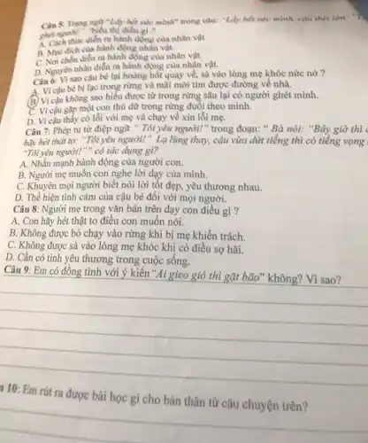 Câu 5. Trung ngữ "Lopin sake mibed" trong câu: "Lấy hết sức mình, cậu thét lớn: "7.
giải người?". "biểu thị điều gì?
A. Cách thức diễn ra hành đồng của nhân vật.
B. Mue dich cula hành động nhẫn vật.
C. Nơi chốn điển ra hành động của nhân vật.
D. Nguyên nhân diền ra hành động của nhân vật.
Câu 6: Vì sao cậu bé lại hoàng hốt quay về, sà vào lòng mẹ khóc nức nờ ?
A. Vì cậu bé bị lạc trong rừng và mãi mới tìm được đường về nhà.
B. Vì cậu không sao hiểu được từ trong rừng sâu lại có người ghét mình.
C. Vì cậu gặp một con thủ dữ trong rừng đuổi theo mình.
D. Vì cậu thấy có lỗi với mẹ và chạy về xin lỗi mẹ.
Câu 7: Phép tu từ điệp ngữ "Tôi yêu người!" trong đoạn: " Bà nói:"Bây giờ thì
hãy hét thật to: "Tôi yêu người!". Lạ lùng thay,cậu vừa dứt tiếng thì có tiếng vọng
"Tôi yêu người!" " có tác dụng gì?
A. Nhấn mạnh hành động của người con.
B. Người mẹ muốn con nghe lời dạy của mình.
C. Khuyên mọi người biết nói lời tốt đẹp, yêu thương nhau.
D. Thể hiện tình cảm của cậu bé đối với mọi người.
Câu 8: Người mẹ trong vǎn bản trên dạy con điều gì ?
A. Con hãy hét thật to điều con muôn nói.
B. Không được bỏ chạy vào rừng khi bị mẹ khiển trách.
C. Không được sà vào lòng mẹ khóc khi có điều sợ hãi.
D. Cần có tình yêu thương trong cuộc sống.
Câu 9: Em có đồng tình với ý kiến"Ai gieo thì
__
rút ra được bài
__