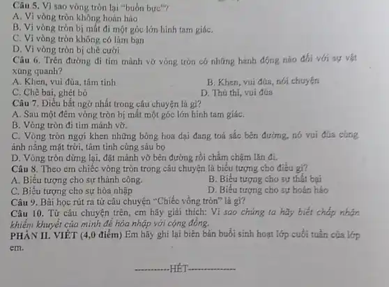 Câu 5. Vì sao vòng tròn lại "buồn bire"?
A. Vì vòng tròn không hoàn hảo
B. Vi vòng tròn bị mất đi một góc lớn hình tam giáC.
C. Vi vòng tròn không có làm bạn
D. Vi vòng tròn bị chê cười
Câu 6. Trên đường đi tìm mảnh vỡ vòng tròn có những hành động nào đối với sự vật
xúng quanh?
A. Khen, vui đùa tâm tinh
B. Khen, vui đúa , nói chuyện
C. Chê bai, ghét bỏ
D. Thú thi, vui đủa
Câu 7. Điều bất ngở nhất trong câu chuyện là gì?
A. Sau một đêm vòng tròn bị mất một góc lớn hình tam giáC.
B. Vòng tròn đi tìm mảnh vỡ.
C. Vòng tròn ngợi khen những bông hoa dại đang toả sắc bên đường, nó vui đúa cúng
ánh nǎng mặt trời , tâm tình cùng sâu bo
D. Vòng tròn dừng lại, đặt mảnh vỡ bên đường rồi chầm châm lǎn đi.
Câu 8. Theo em chiếc vòng tròn trong câu chuyện là biểu tượng cho điều gì?
A. Biểu tượng cho sự thành công.
B. Biểu tượng cho sự thất bại
C. Biểu tượng cho sự hòa nhập
D. Biểu tượng cho sự hoàn hảo
Câu 9. Bài học rút ra từ câu chuyện "Chiếc vồng tròn"là gi?
Câu 10. Từ câu chuyện trên, em hãy giải thích: Vì sao chúng ta hãy biết cháp nhạn
khiếm khuyết của mình để hòa nhập với cộng đồng.
PHÀN II. VIÉT (4,0 điểm) Em hãy ghi lại biên bản buổi sinh hoạt lớp cuối tuần của lớp