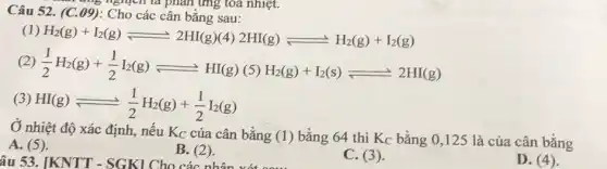 Câu 52. (C.09): Cho có ic cân bằng sau:
5 nghịch là phản ứng tỏa nhiệt.
(1) H_(2)(g)+I_(2)(g)leftharpoons 2HI(g) (4) 2HI(g)leftharpoons H_(2)(g)+I_(2)(g)
(2) (1)/(2)H_(2)(g)+(1)/(2)I_(2)(g)leftharpoons H_(2)(g)
(5) H_(2)(g)+I_(2)(s)leftharpoons 2HI(g)
(3) HI(g)leftharpoons (1)/(2)H_(2)(g)+(1)/(2)I_(2)(g)
Ở nhiệt độ xác định, nếu Kc của cân bằng (1)bằng 64 thì Kc bằng 0,125 là của cân bằng
A. (5).
B. (2)
âu 53. [KNTT -SGK1 Cho các nhân
C. (3).
D. (4)