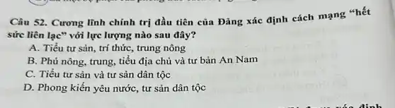 Câu 52. Cương lĩnh chính trị đầu tiên của Đảng xác định cách mạng "hết
sức liên lac" với lực lượng nào sau đây?
A. Tiểu tư sản , trí thức, trung nông
B. Phú nông, trung , tiểu địa chủ và tư bản An Nam
C. Tiều tư sản và tư sản dân tộc
D. Phong kiến yêu nước, tư sản dân tộc