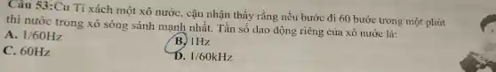 Câu 53:Cu Tí xách một xô nước , cậu nhận thấy rằng nếu bước đi 60 bước trong một phút
thì nước trong xô sóng sánh mạnh nhất . Tần số dao động riêng của xô nước là:
A. 1/60Hz
B. I Hz
C . 60Hz
D. 1/60kHz