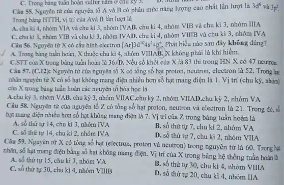 Câu 55. Nguyên từ của nguyên tô A và B có phân mức nǎng lượng cao nhất lần lượt là
3d^6 và 302
Trong bảng HTTH . vị trí của Avà B lần lượt là
A. chu kì 4 nhóm VIA và chu kì 3, nhóm IVAB . chu kì 4, nhóm VIB và chu kì 3. nhóm IIIA
C. chu kì 3, nhóm VIB và chu kì 3, nhóm IVAD. chu kì 4, nhóm VIIIB và chu kì 3 , nhóm IVA
Câu 56. Nguyên tử X có cấu hình electron [Ar]3d^104s^24p^6 . Phát biểu nào sau đây không đúng?
C. Trong bảng tuân hoàn sulfur nǎm ở chu ky 3.
A. Trong bảng tuần hoàn, X thuộc chu kì 4, nhóm VIIIAB . X không phải là khí hiếm.
C.STT của X trong bảng tuần hoàn là 36/D . Nếu số khối của X là 83 thì trong HN X có 47 neutron.
Câu 57. (C.12): Nguyên tử của nguyên tô X có tông số hạt proton neutron, electron là 52. Trong hạt
nhân nguyên tử X có số hạt không mang điện nhiêu hơn sô hạt mang điện là 1. Vị trí (chu kỳ , nhóm)
của X trong bảng tuần hoàn các nguyên tô hóa học là
A.chu kỳ 3 , nhóm VAB. chu kỳ 3, nhóm VIIAC.chu kỳ 2, nhóm VIIAD .chu kỳ 2, nhóm VA
Câu 58. Nguyên tử của nguyên tố Z có tổng số hạt proton, neutron và electron là 21 . Trong đó, số
hạt mang điện nhiều hơn số hạt không mang điện là 7. Vị trí của Z trong bảng tuần hoàn là
A. số thứ tự 14, chu kì 3 . nhóm IVA
B. số thứ tự 7, chu kì 2 , nhóm VA
C. số thứ tự 14, chu kì 2 , nhóm IVA
D. số thứ tự 7, chu kì 2 , nhóm VIIA
Câu 59. Nguyên tử X có tông số hạt (electron , proton và neutron)trong nguyên tử là 60. Trong hạt
nhân, số hạt mang điện bằng số hạt không mang điện . Vị trí của X trong bảng hệ thống tuần hoàn là
A. số thứ tự 15, chu kì 3 , nhóm VA
B. số thứ tự 30, chu kì 4 , nhóm VIIIA
C. số thứ tự 30, chu kì 4 , nhóm VIIIB
D. số thứ tự 20, chu kì 4 , nhóm IIA