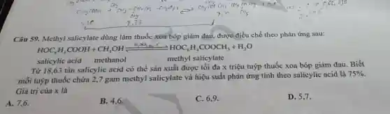 Câu 59. Methyl salicylate dùng làm thuốc xoa bóp giảm đau, được điều chế theo phản ứng sau:
HOC_(6)H_(4)COOH+CH_(3)OHxlongequal (H_(2)SO_(4)^-)HOC_(6)H_(4)COOCH_(3)+H_(2)O
salicylic acid methanol
methyl salicylate
Từ 18,63 tấn salicylic acid có thể sản xuất được tối đa x triệu tuýp thuốc xoa bóp giảm đau . Biết
mỗi tuýp thuốc chứa 2,7 gam methyl salicylate và hiệu suất phản ứng tính theo salicylic acid là
75% 
Giá trị của x là
A. 7,6
B. 4,6 .
C. 6,9 .
D. 5.7.