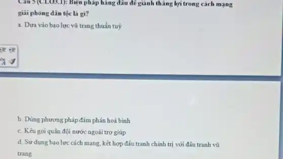 Câu 5(CLO3,1): Biện pháp hàng đâu để giành thẳng lợi trong cách mạng
giải phóng dân tộc là gì?
a. Dưa vào bao lực vũ trang thuần tuý
b. Dùng phương pháp đàm phán hoà bình
c. Kêu gọi quân đội nước ngoài trợ giúp
d. Sử dụng bạo lực cách mạng, kết hợp đầu tranh chính trị với đâu tranh vũ