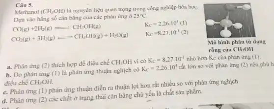 Câu 5.
Methanol (CH_(3)OH) là nguyên liệu quan trọng trong công nghiệp hóa học.
Dựa vào hằng số cân bằng của các phản ứng ở
25^circ C
CO(g)+2H_(2)(g)leftharpoons CH_(3)OH(g)
CO_(2)(g)+3H_(2)(g)leftharpoons CH_(3)OH(g)+H_(2)O(g)
K_(C)=2,26.10^4(1)
K_(C)=8,27.10^-1
a. Phản ứng (2)thích hợp để điều chế
CH_(3)OH vì có K_(C)=8,27.10^-1 nhỏ hơn Kc của phản ứng (1)
b. Do phản ứng (1) là phản ứng thuận nghịch có
K_(C)=2,26.10^4 rất lớn so với phản ứng (2) nên phù h
điều chế CH_(3)OH
c. Phàn ứng (1)phản ứng thuận diễn ra thuận lợi hơn rất nhiều so với phản ứng nghịch
d. Phản ứng (2)các chất ở trạng thái cân bằng chủ yếu là chất sản phẩm.