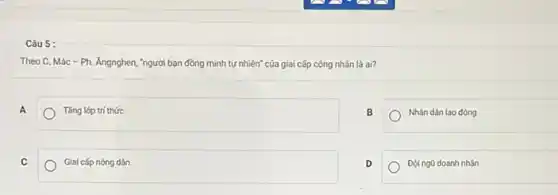 Câu 5:
Theo C. Mác -Ph. Ángnghen, "người bạn đồng minh tự nhiên" của giai cấp công nhân là ai?
A
Tàng lớp trí thức
B
Nhǎn dân lao động
C
Giai cấp nóng dân
D
Doingü doanh nhân