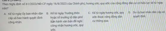 Câu 6 (5 điểm).
Theo Nghị định số 61/2023/NĐ-CP ngày 16/8/2023 của Chính phủ, hương ước, quy ước của cộng đồng dân cư có hiệu lực kể từ ngày
nào?
A. Kế từ ngày Ủy ban nhân dân
cấp xã ban hành quyết định
công nhận.
B. Kể từ ngày Trưởng thôn
hoặc tổ trưởng tố dân phố
bên hành vǎn bản đề nghị
công nhận hương ước , quy
ướC.
D. Do Uy ban nhân dân cấp xã
quyết định.