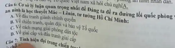 Câu 6: Cơ sở lý luận quan trọng nhất để Đảng ta đề ra đường lối quốc phòng
an ninh là học thuyết Mác - Lênin tư tưởng Hồ Chí Minh:
A. Về đấu tranh giành chính quyền
B. Về chiến tranh quân đội và bảo vệ Tổ quốc
C. Về cách mạng giải phóng dân tộc
D. Về giai cấp và đầu tranh giai cấp
Câu 7: Tính hiện đại trong chiến tròn