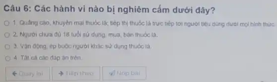 Câu 6: Các hành vi nào bi nghiêm cấm dưới đây?
1. Quảng cáo, khuyên mại thuốc lá;tiếp thị thuốc lá trực tiếp tới người tiêu dùng dưới mọi hình thức.
2. Ngưới chưa đủ 18 tuổi sử dụng mua, bán thuốc lá.
3. Vận động, ép buộc người khác sử dụng thuốc lá.
4. Tất cả các đáp án trên.